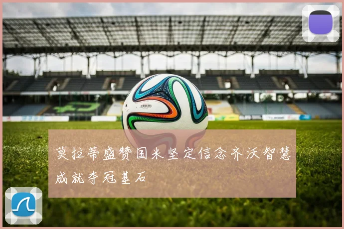 莫拉蒂盛赞国米坚定信念齐沃智慧成就夺冠基石