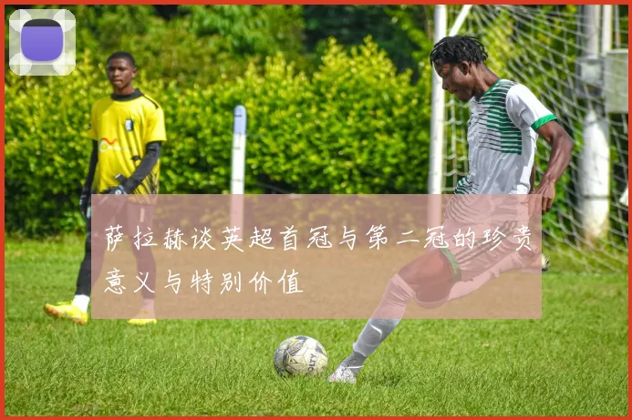 萨拉赫谈英超首冠与第二冠的珍贵意义与特别价值