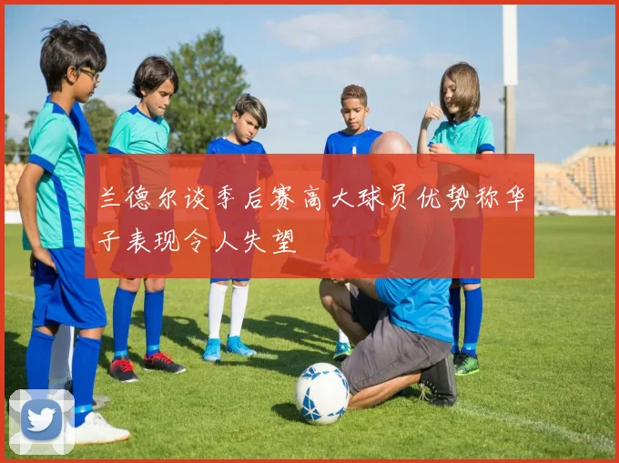 兰德尔谈季后赛高大球员优势称华子表现令人失望