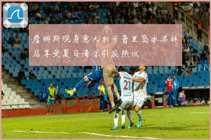 詹姆斯现身意大利卡普里岛冰淇淋店享受夏日清凉引发热议