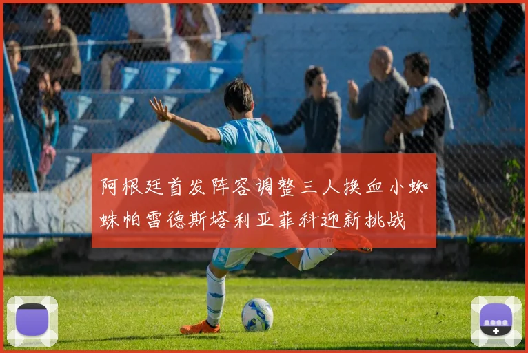 阿根廷首发阵容调整三人换血小蜘蛛帕雷德斯塔利亚菲科迎新挑战