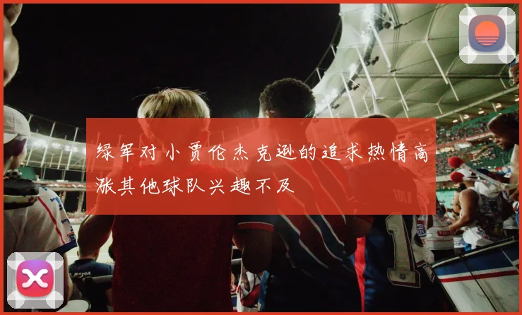 绿军对小贾伦杰克逊的追求热情高涨其他球队兴趣不及