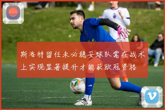 斯洛特留任未必稳妥球队需在战术上实现显著提升才能获欧冠资格