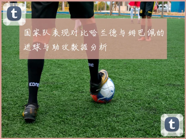 国家队表现对比哈兰德与姆巴佩的进球与助攻数据分析