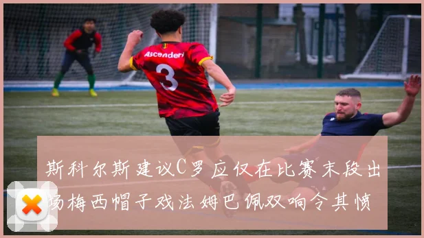 斯科尔斯建议C罗应仅在比赛末段出场梅西帽子戏法姆巴佩双响令其愤怒