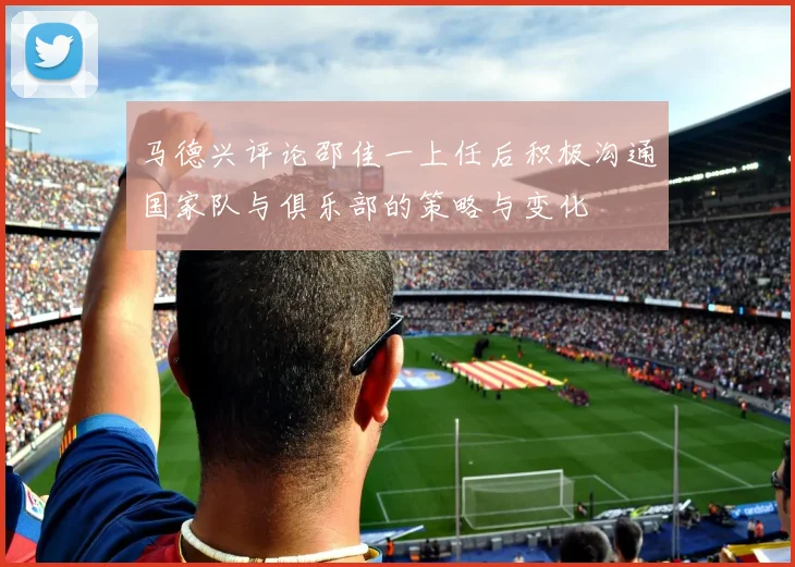 马德兴评论邵佳一上任后积极沟通国家队与俱乐部的策略与变化
