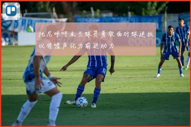 托尼呼吁米兰球员勇敢面对球迷抗议将嘘声化为前进动力