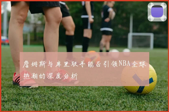 詹姆斯与库里联手能否引领NBA全球热潮的深度分析