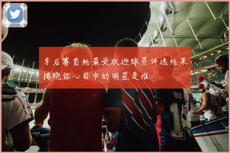 季后赛首轮最受欢迎球员评选结果揭晓你心目中的明星是谁