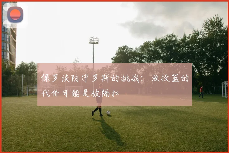 保罗谈防守罗斯的挑战：放投篮的代价可能是被隔扣