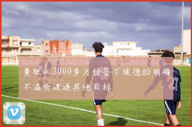 曼联以3000多万镑签下埃德松明确不溢价追逐其他目标